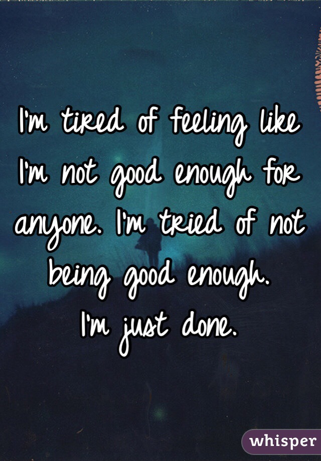 I'm tired of feeling like I'm not good enough for anyone. I'm tried of not being good enough. 
I'm just done. 