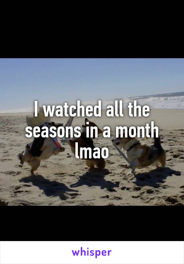 I watched all the seasons in a month lmao