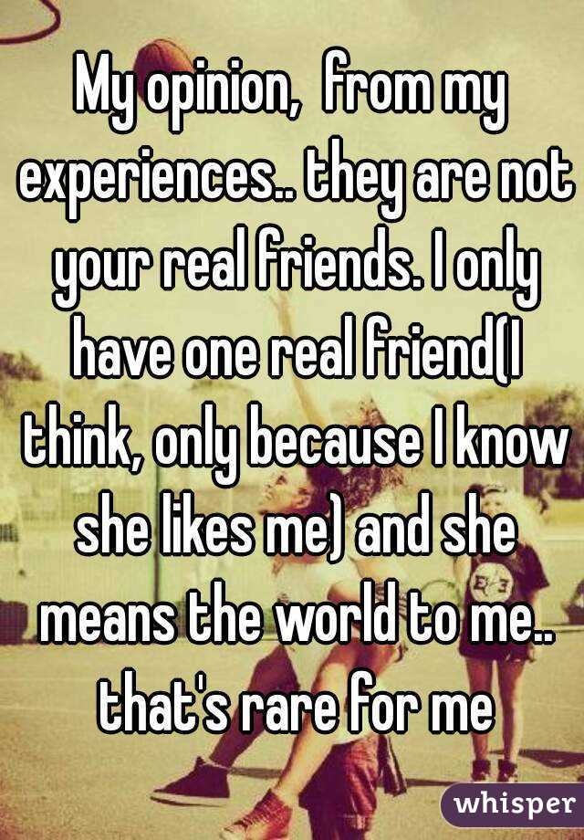 My opinion,  from my experiences.. they are not your real friends. I only have one real friend(I think, only because I know she likes me) and she means the world to me.. that's rare for me