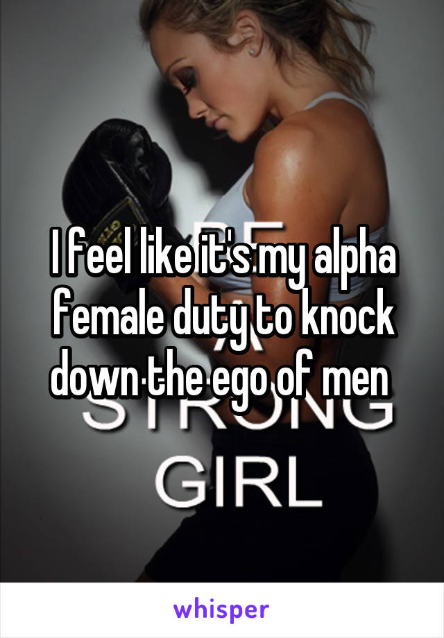 I feel like it's my alpha female duty to knock down the ego of men 
