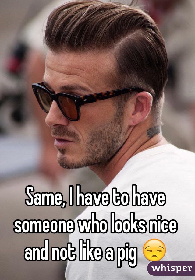 Same, I have to have someone who looks nice and not like a pig 😒