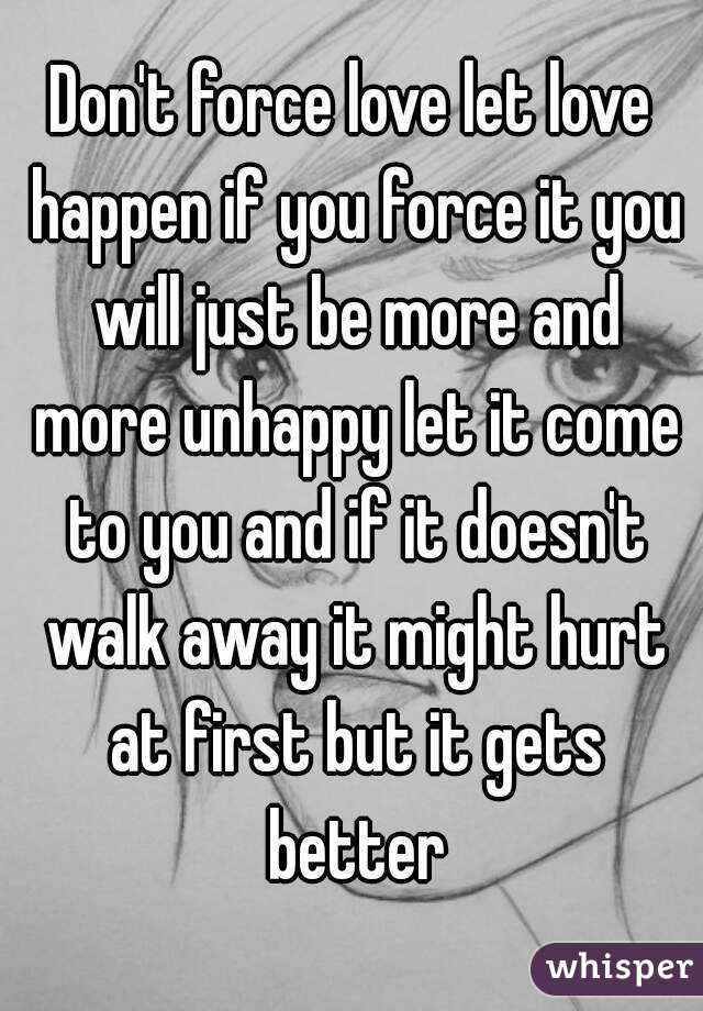 Don't force love let love happen if you force it you will just be more and more unhappy let it come to you and if it doesn't walk away it might hurt at first but it gets better