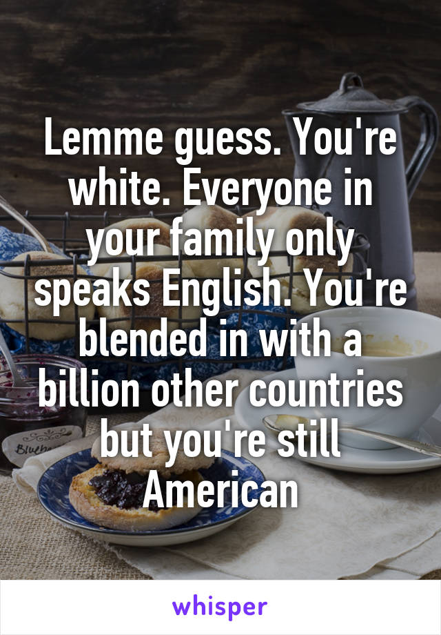 Lemme guess. You're white. Everyone in your family only speaks English. You're blended in with a billion other countries but you're still American