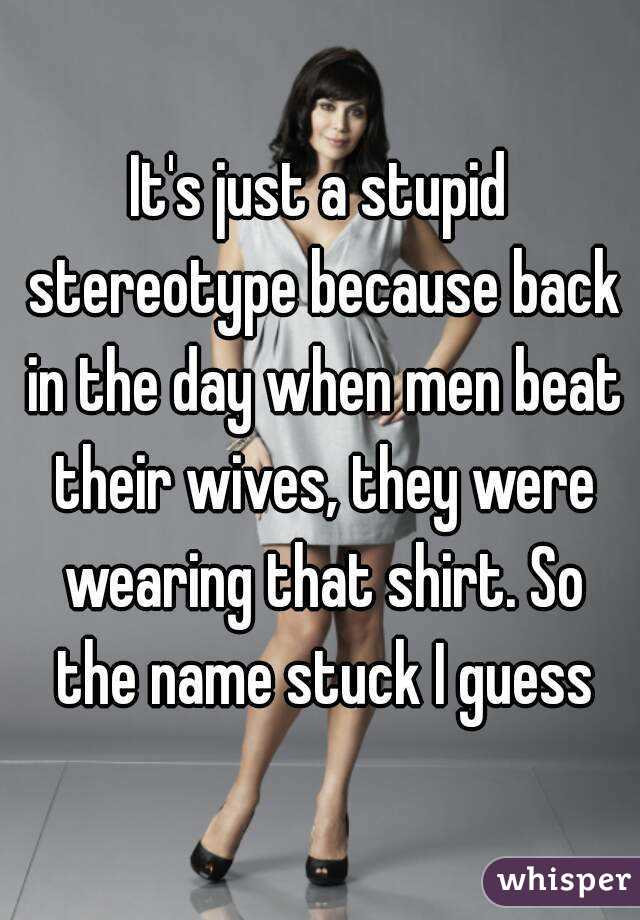 It's just a stupid stereotype because back in the day when men beat their wives, they were wearing that shirt. So the name stuck I guess