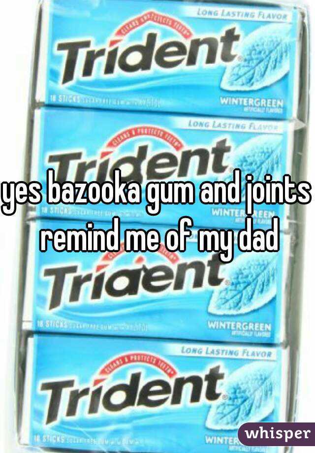 yes bazooka gum and joints remind me of my dad