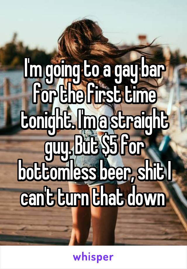 I'm going to a gay bar for the first time tonight. I'm a straight guy. But $5 for bottomless beer, shit I can't turn that down 