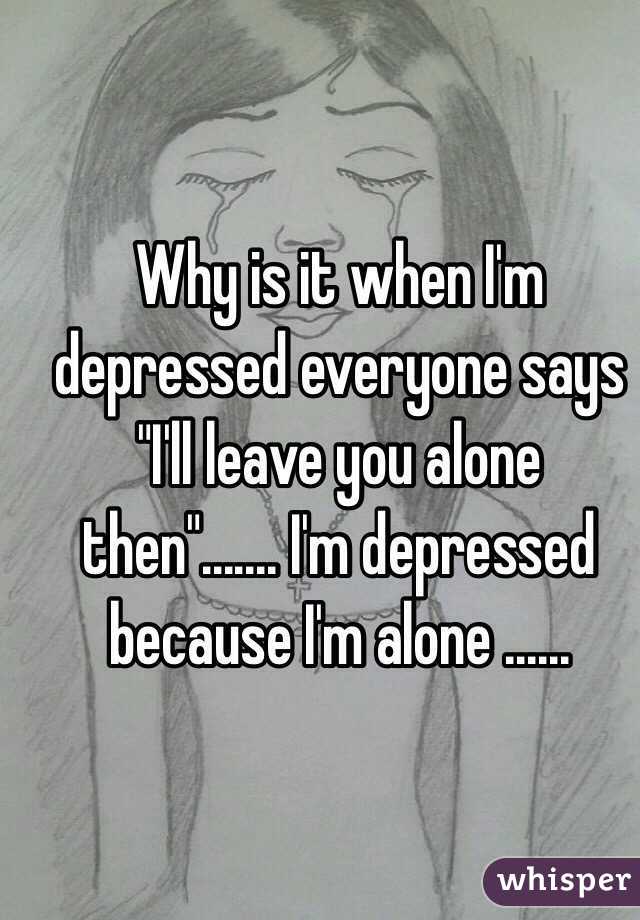 Why is it when I'm depressed everyone says "I'll leave you alone then"....... I'm depressed because I'm alone ......