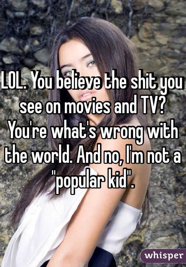 LOL. You believe the shit you see on movies and TV? You're what's wrong with the world. And no, I'm not a "popular kid". 