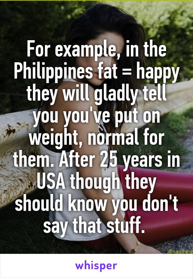 For example, in the Philippines fat = happy they will gladly tell you you've put on weight, normal for them. After 25 years in USA though they should know you don't say that stuff. 