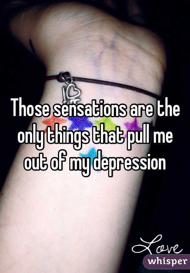 Those sensations are the only things that pull me out of my depression