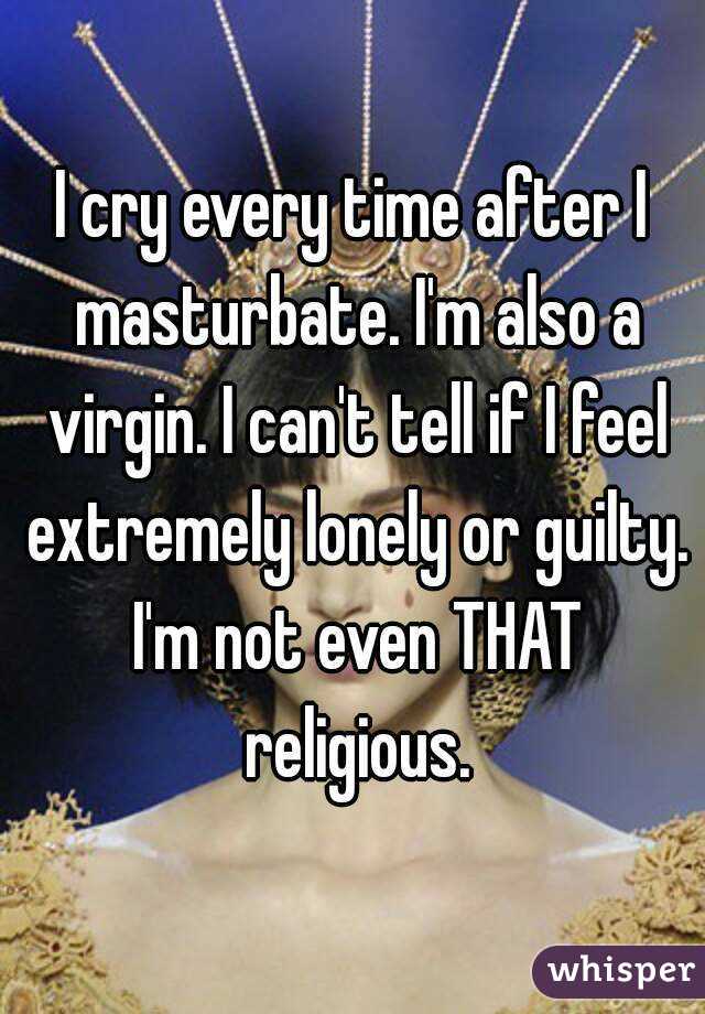 I cry every time after I masturbate. I'm also a virgin. I can't tell if I feel extremely lonely or guilty. I'm not even THAT religious.