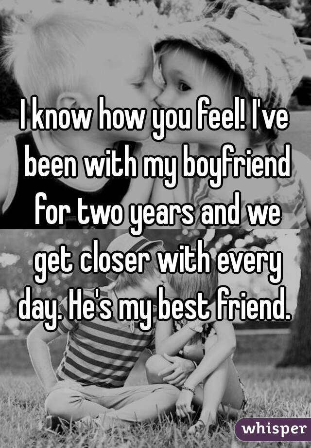 I know how you feel! I've been with my boyfriend for two years and we get closer with every day. He's my best friend. 