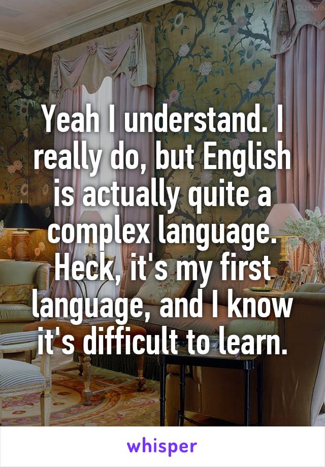 Yeah I understand. I really do, but English is actually quite a complex language. Heck, it's my first language, and I know it's difficult to learn.