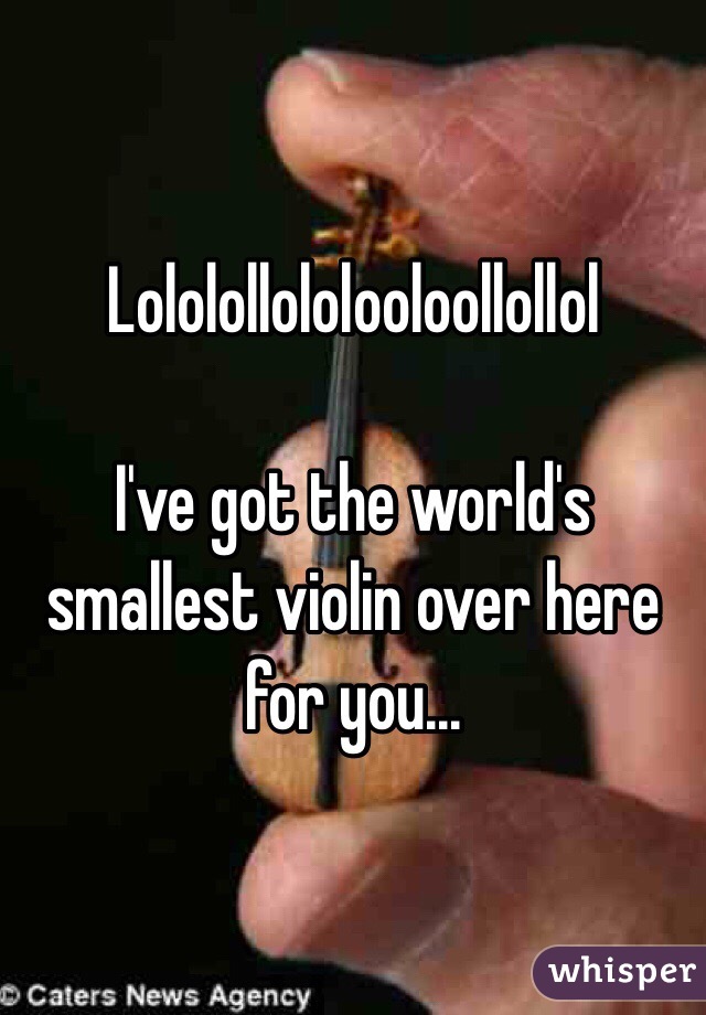 Lololollololooloollollol

I've got the world's smallest violin over here for you...