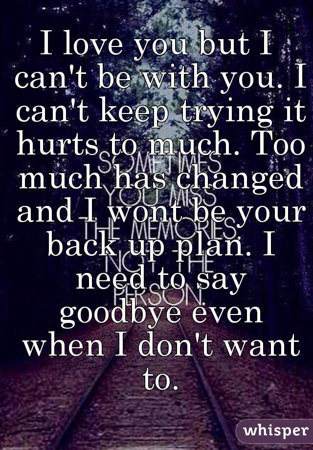 I love you but I can't be with you. I can't keep trying it hurts to much. Too much has changed and I wont be your back up plan. I need to say goodbye even when I don't want to.