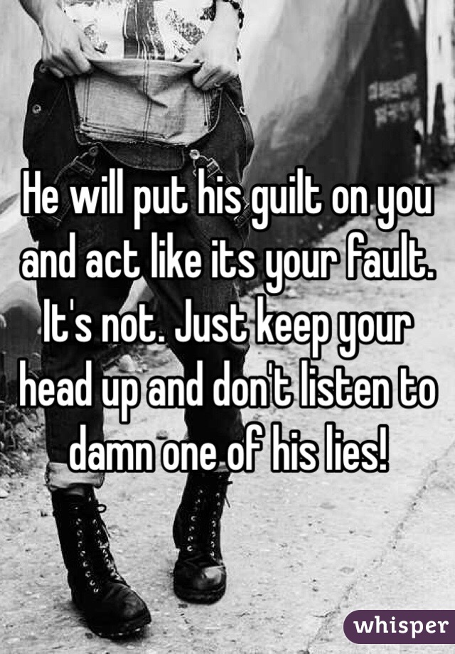 He will put his guilt on you and act like its your fault. It's not. Just keep your head up and don't listen to damn one of his lies!