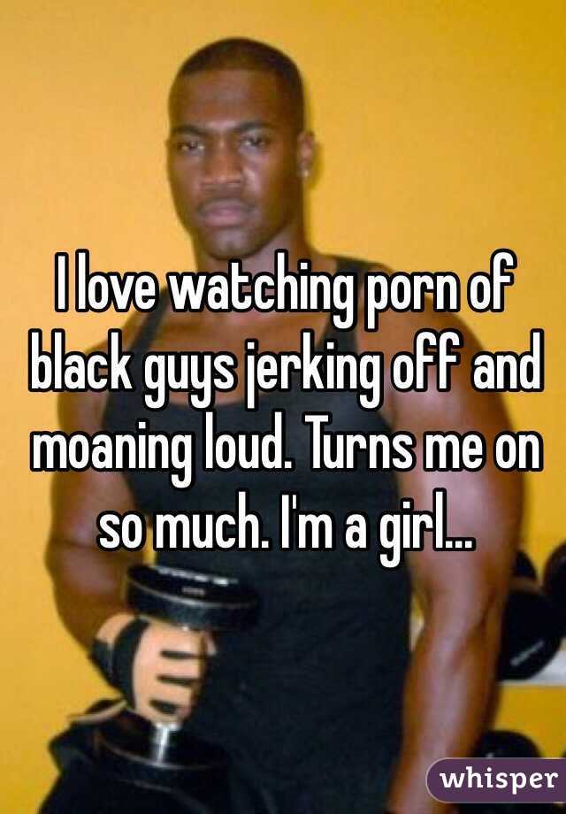 I love watching porn of black guys jerking off and moaning loud. Turns me on so much. I'm a girl...