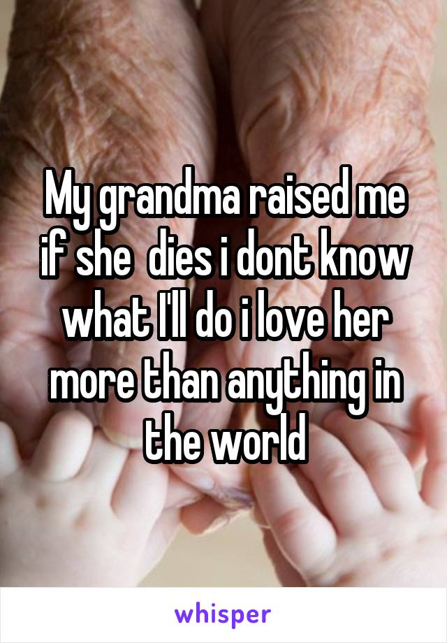 My grandma raised me if she  dies i dont know what I'll do i love her more than anything in the world