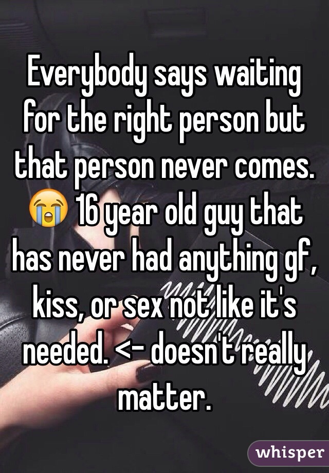 Everybody says waiting for the right person but that person never comes. 😭 16 year old guy that has never had anything gf, kiss, or sex not like it's needed. <- doesn't really matter. 