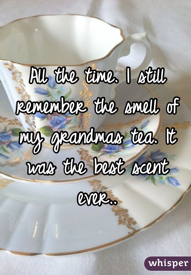 All the time. I still remember the smell of my grandmas tea. It was the best scent ever.. 