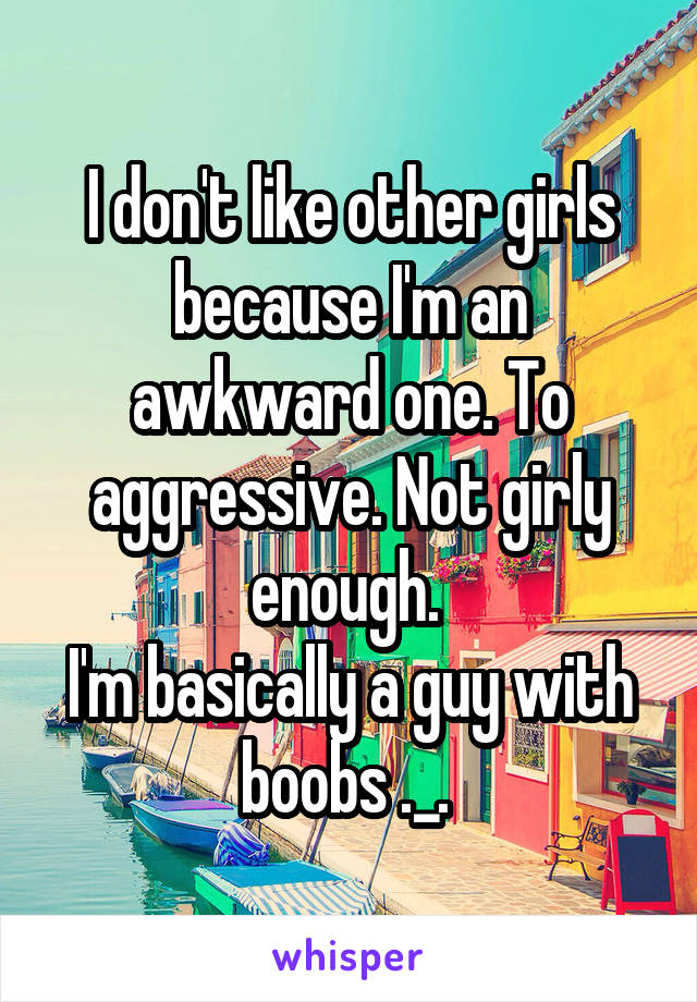 I don't like other girls because I'm an awkward one. To aggressive. Not girly enough. 
I'm basically a guy with boobs ._. 