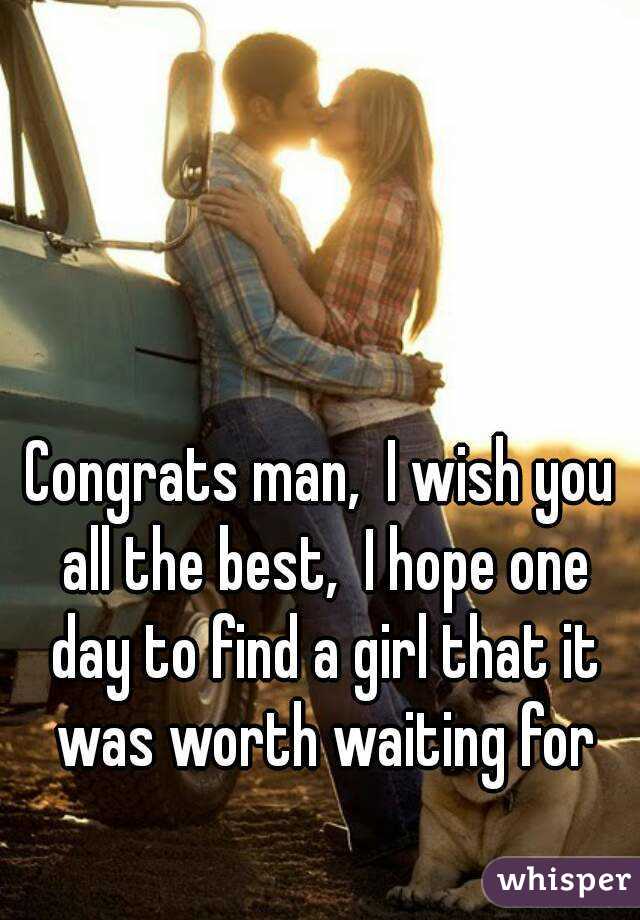 Congrats man,  I wish you all the best,  I hope one day to find a girl that it was worth waiting for
