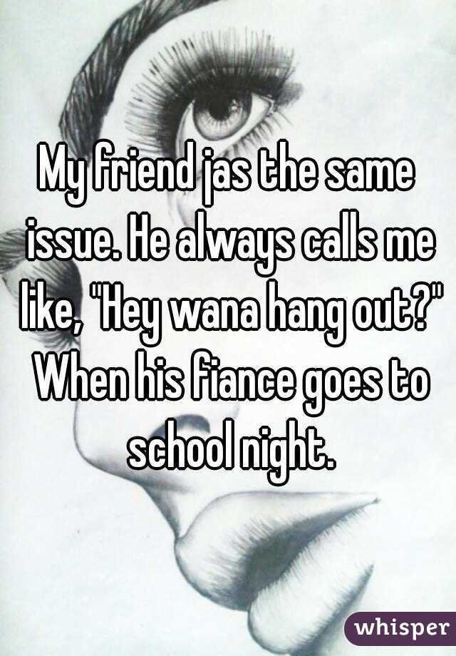 My friend jas the same issue. He always calls me like, "Hey wana hang out?" When his fiance goes to school night.