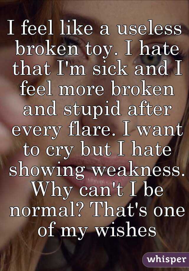 I feel like a useless broken toy. I hate that I'm sick and I feel more broken and stupid after every flare. I want to cry but I hate showing weakness. Why can't I be normal? That's one of my wishes