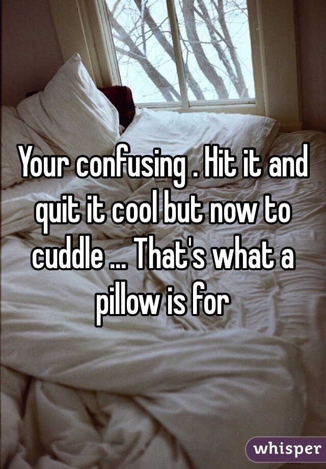Your confusing . Hit it and quit it cool but now to cuddle ... That's what a pillow is for 