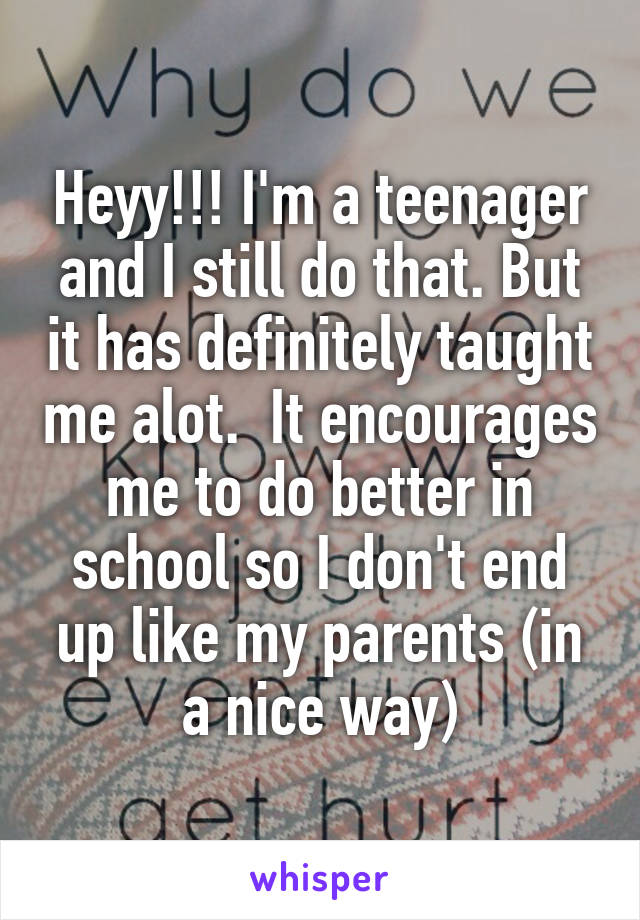 Heyy!!! I'm a teenager and I still do that. But it has definitely taught me alot.  It encourages me to do better in school so I don't end up like my parents (in a nice way)