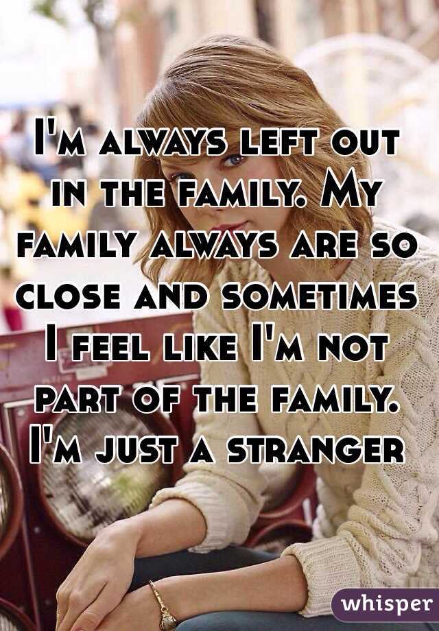 I'm always left out in the family. My family always are so close and sometimes I feel like I'm not part of the family. I'm just a stranger