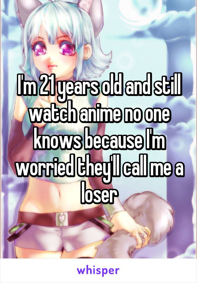 I'm 21 years old and still watch anime no one knows because I'm worried they'll call me a loser