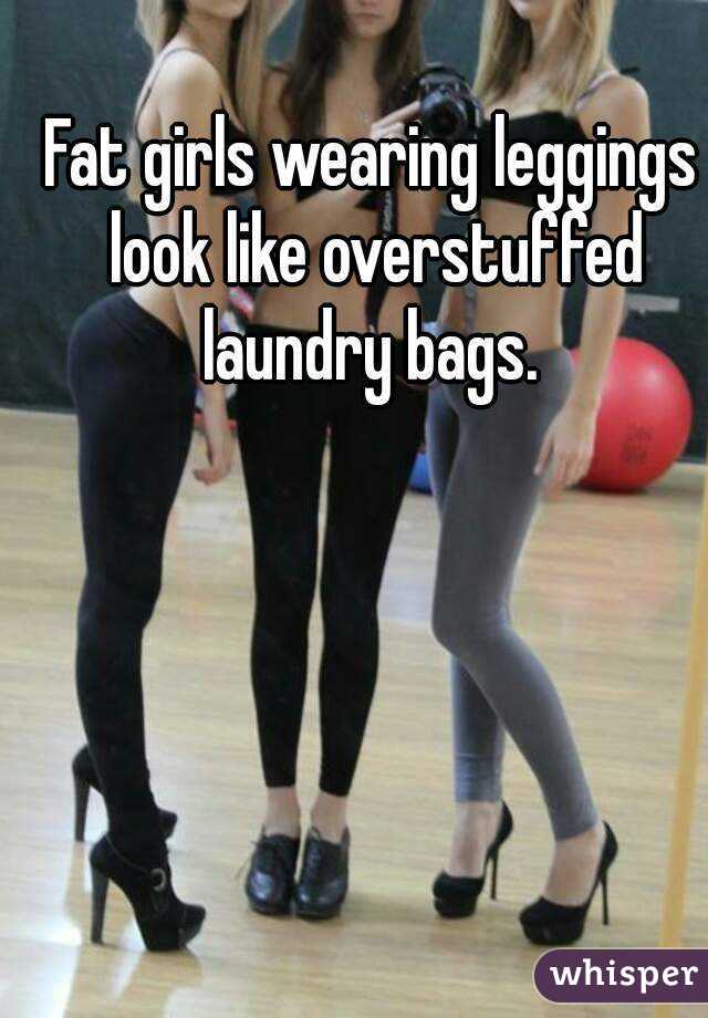Fat girls wearing leggings look like overstuffed laundry bags. 