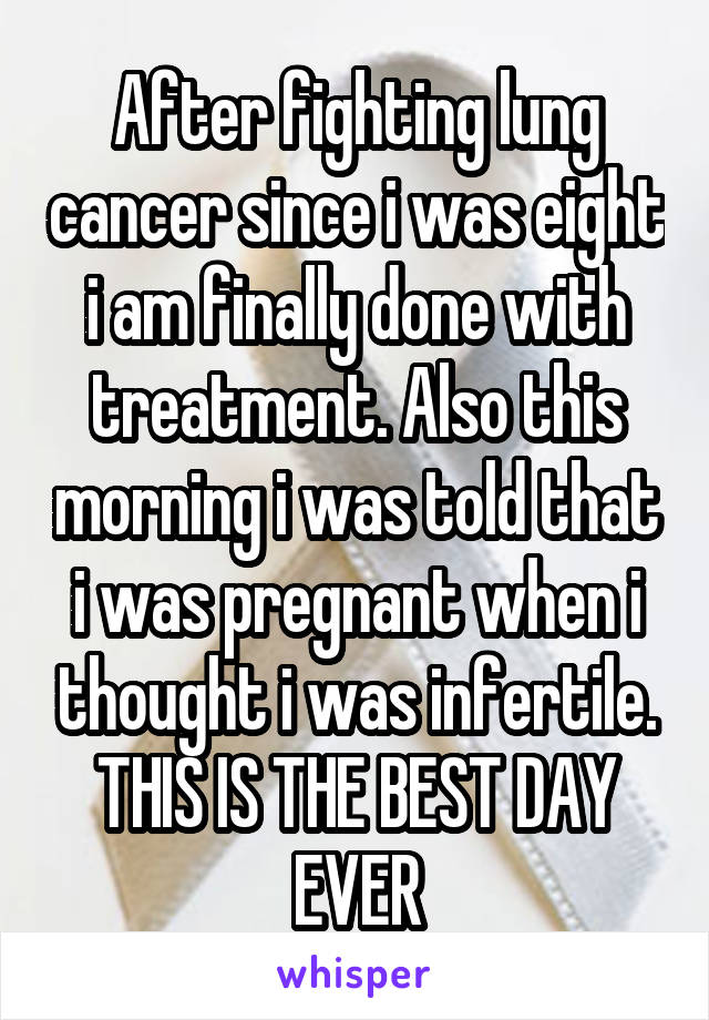 After fighting lung cancer since i was eight i am finally done with treatment. Also this morning i was told that i was pregnant when i thought i was infertile. THIS IS THE BEST DAY EVER