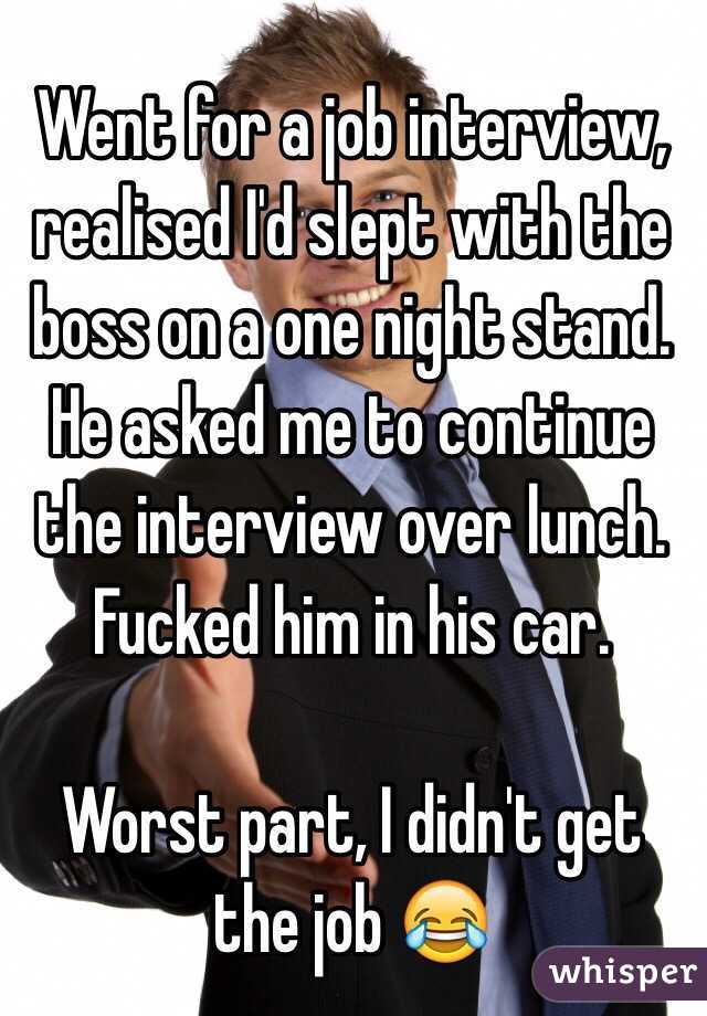 Went for a job interview, realised I'd slept with the boss on a one night stand. He asked me to continue the interview over lunch. Fucked him in his car. 

Worst part, I didn't get the job 😂