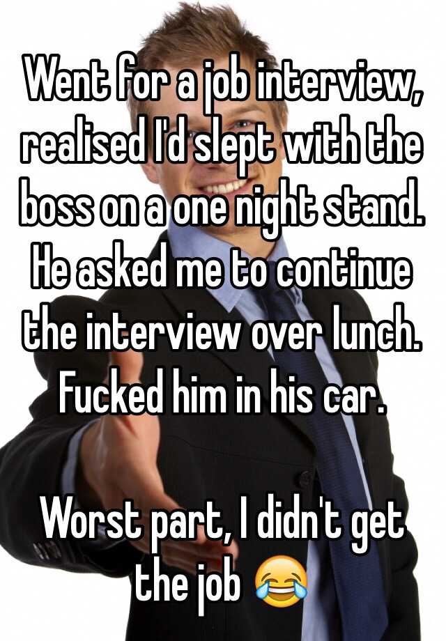 Went for a job interview, realised I'd slept with the boss on a one night stand. He asked me to continue the interview over lunch. Fucked him in his car. 

Worst part, I didn't get the job 😂