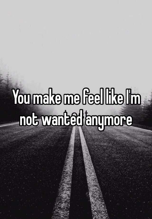 You Make Me Feel Like Im Not Wanted Anymore 