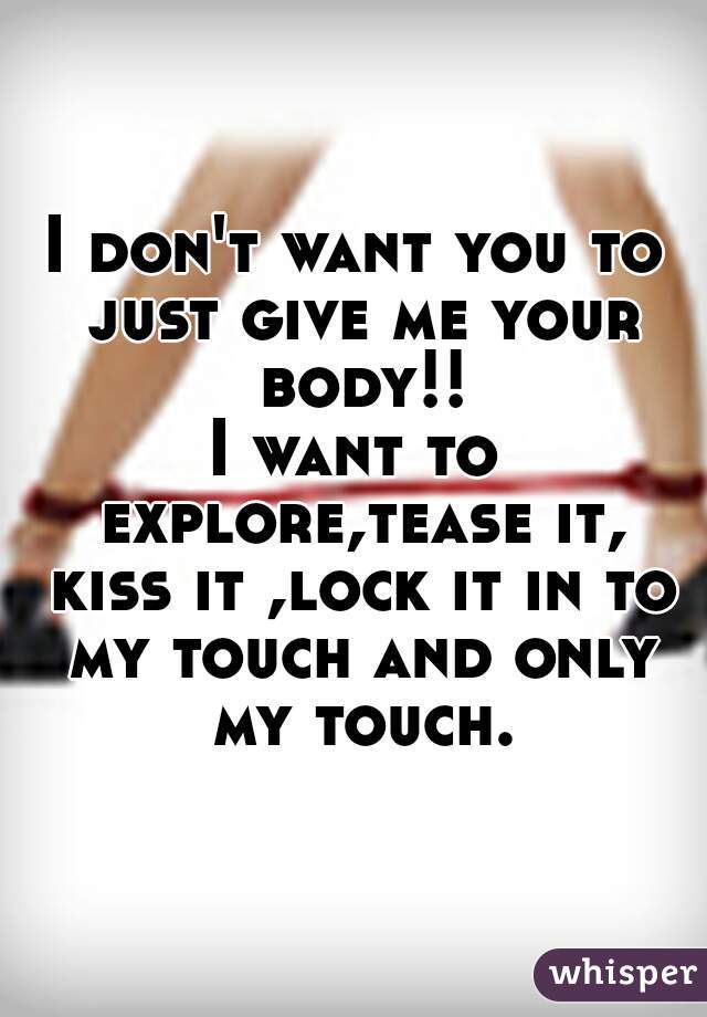 I don't want you to just give me your body!!
I want to explore,tease it, kiss it ,lock it in to my touch and only my touch.
