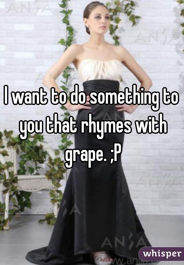I want to do something to you that rhymes with grape. ;P