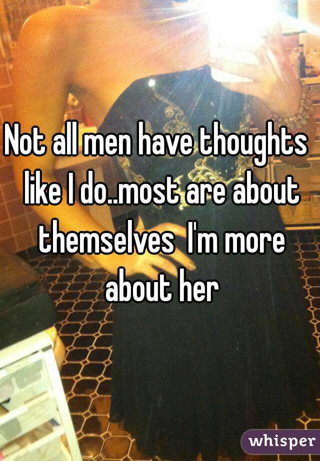 Not all men have thoughts  like I do..most are about themselves  I'm more about her