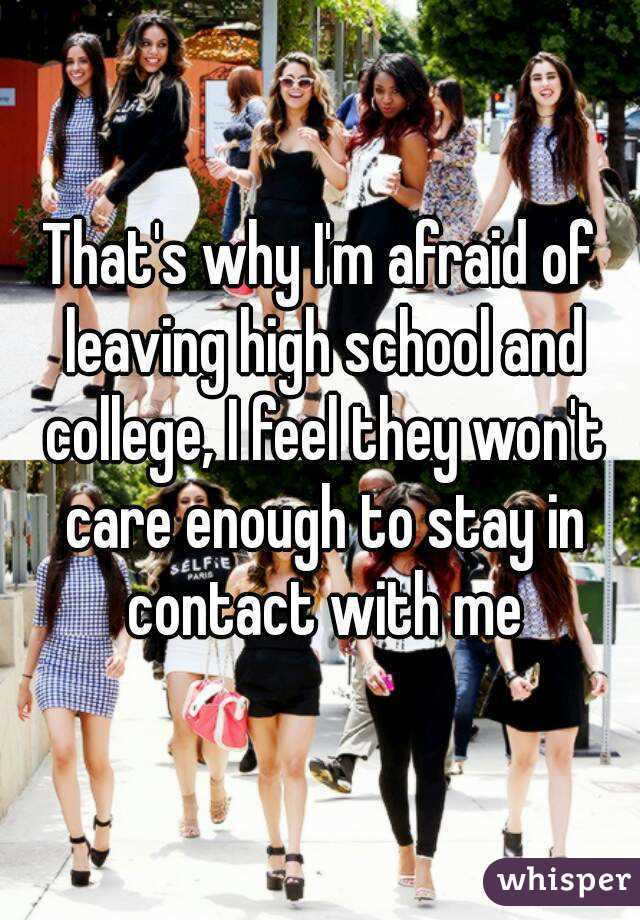 That's why I'm afraid of leaving high school and college, I feel they won't care enough to stay in contact with me