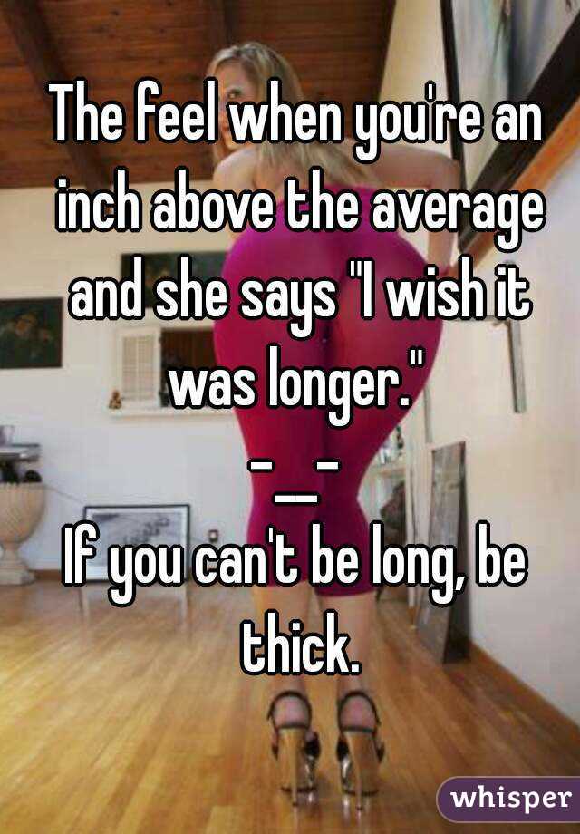 The feel when you're an inch above the average and she says "I wish it was longer." 
-__-
If you can't be long, be thick.