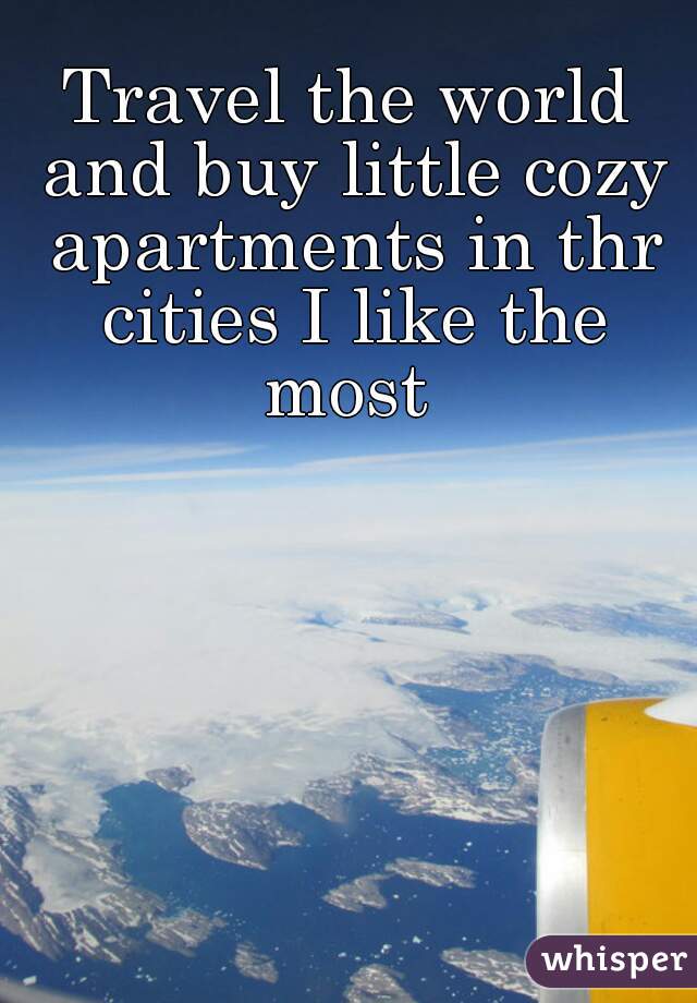 Travel the world and buy little cozy apartments in thr cities I like the most 