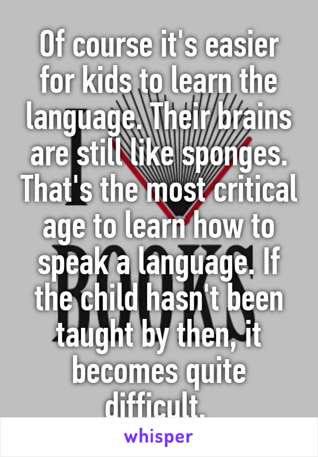 Of course it's easier for kids to learn the language. Their brains are still like sponges. That's the most critical age to learn how to speak a language. If the child hasn't been taught by then, it becomes quite difficult. 