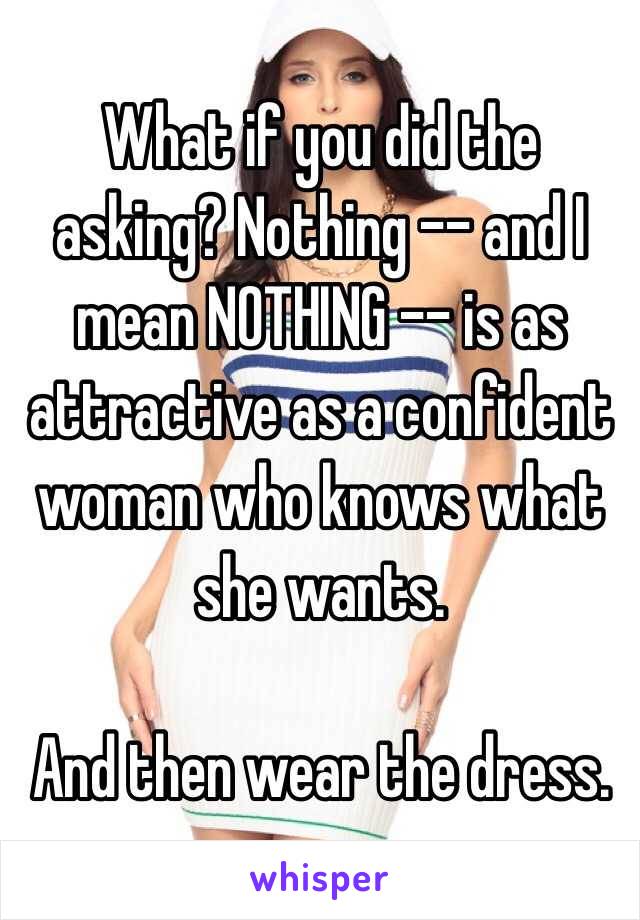 What if you did the asking? Nothing -- and I mean NOTHING -- is as attractive as a confident woman who knows what she wants. 

And then wear the dress.