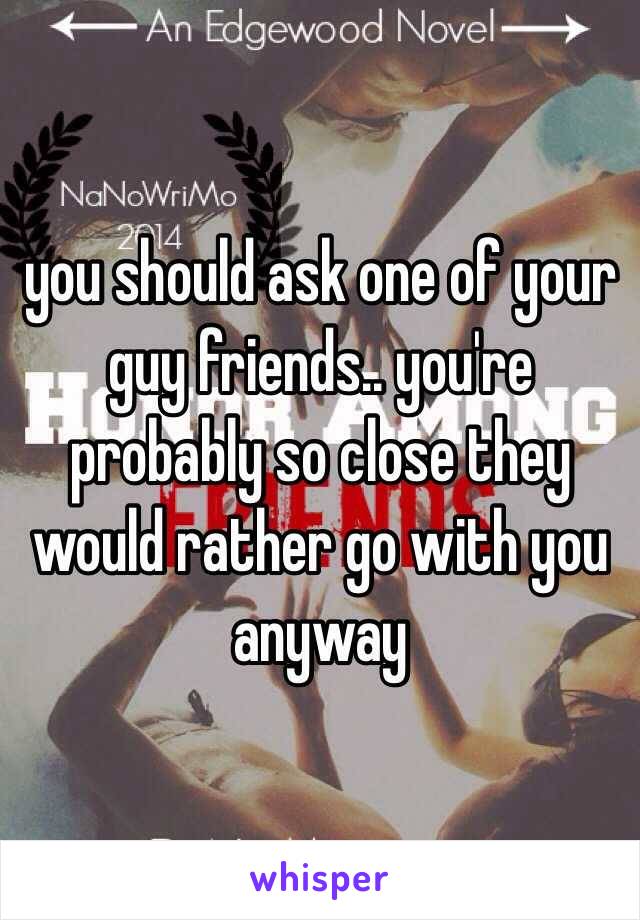 you should ask one of your guy friends.. you're probably so close they would rather go with you anyway 