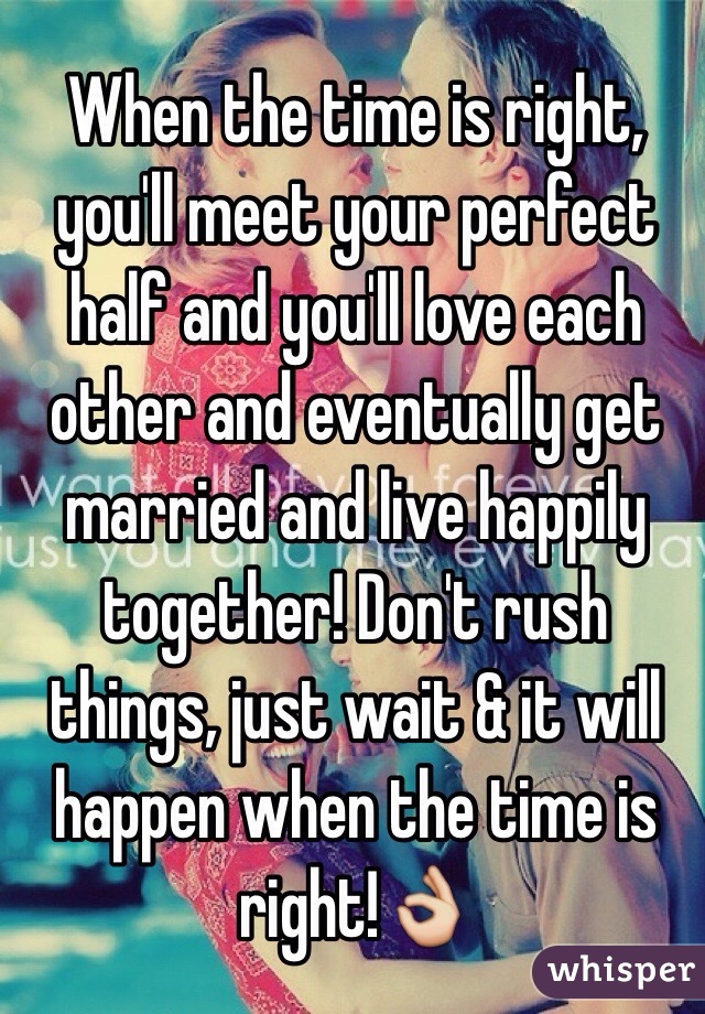 When the time is right, you'll meet your perfect half and you'll love each other and eventually get married and live happily together! Don't rush things, just wait & it will happen when the time is right!👌