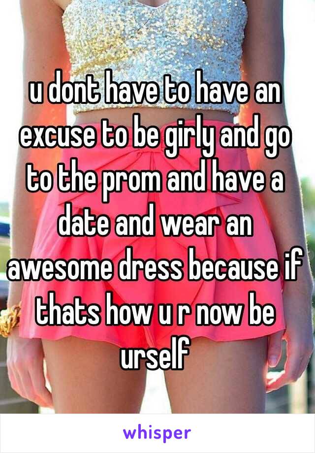 u dont have to have an excuse to be girly and go to the prom and have a date and wear an awesome dress because if thats how u r now be urself 