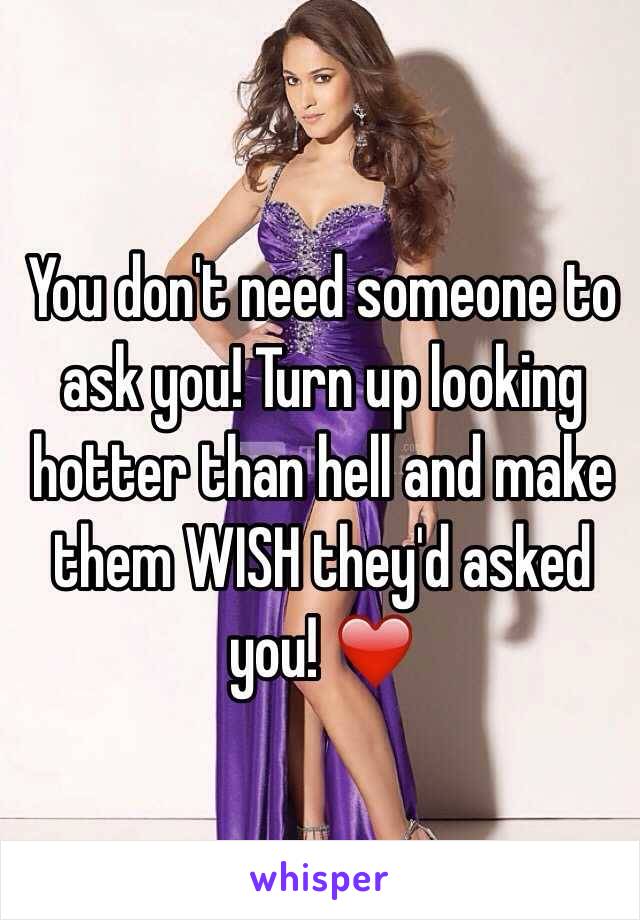 You don't need someone to ask you! Turn up looking hotter than hell and make them WISH they'd asked you! ❤️