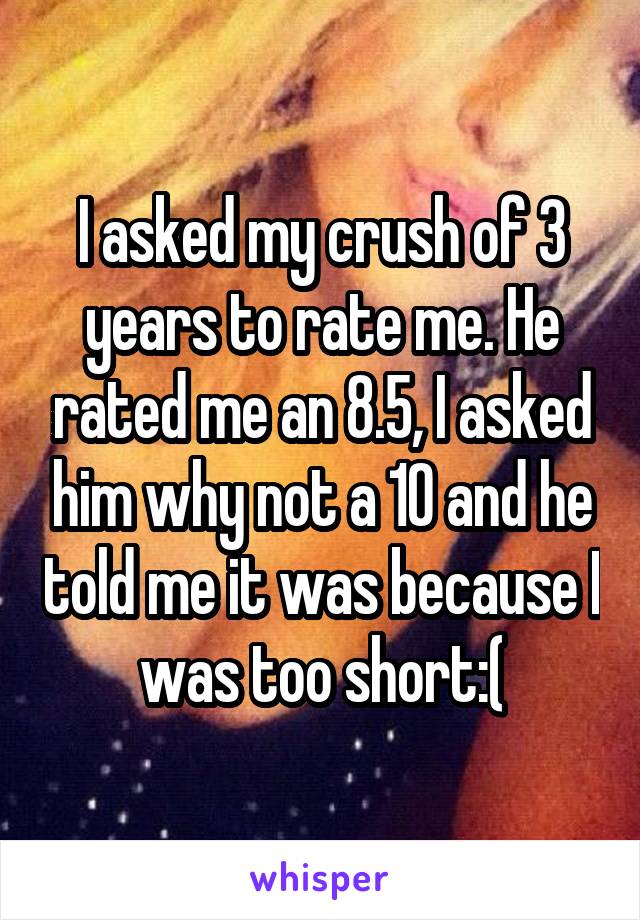 I asked my crush of 3 years to rate me. He rated me an 8.5, I asked him why not a 10 and he told me it was because I was too short:(
